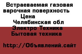 Встраеваемая газовая варочная поверхность. › Цена ­ 18 000 - Челябинская обл. Электро-Техника » Бытовая техника   
